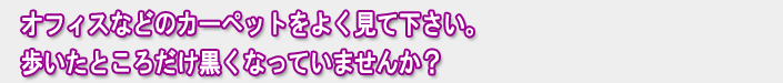 オフィスなどのカーペットをよく見て下さい。歩いたところだけ黒くなっていませんか？